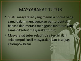 MASYARAKAT TUTUR
• Suatu masyarakat yang memiliki norma yang
  sama dalam menggunakan bentu-bentuk
  bahasa dan merasa menggunakan tutur yang
  sama diksebut masyarakat tutur;
• Masyarakat tutur relatif, bisa terdiri dari
  sekelompok kecil masyarakat dan bisa juga
  kelompok besar
 