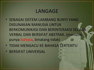 LANGAGE
• SEBAGAI SISTEM LAMBANG BUNYI YANG
  DIGUNAKAN MANUSIA UNTUK
  BERKOMUNIKASI DAN BERINTERAKSI SECARA
  VERBAL DAN BERSIFAT ABSTRAK. (manusia
  punya bahasa, binatang tidak)
• TIDAK MENGACU KE BAHASA TERTENTU
• BERSIFAT UNIVERSAL
 