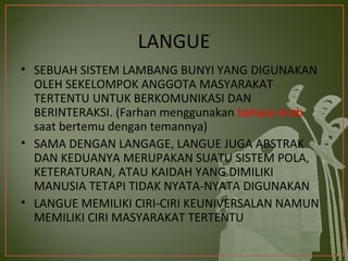 LANGUE
• SEBUAH SISTEM LAMBANG BUNYI YANG DIGUNAKAN
  OLEH SEKELOMPOK ANGGOTA MASYARAKAT
  TERTENTU UNTUK BERKOMUNIKASI DAN
  BERINTERAKSI. (Farhan menggunakan bahasa Arab
  saat bertemu dengan temannya)
• SAMA DENGAN LANGAGE, LANGUE JUGA ABSTRAK
  DAN KEDUANYA MERUPAKAN SUATU SISTEM POLA,
  KETERATURAN, ATAU KAIDAH YANG DIMILIKI
  MANUSIA TETAPI TIDAK NYATA-NYATA DIGUNAKAN
• LANGUE MEMILIKI CIRI-CIRI KEUNIVERSALAN NAMUN
  MEMILIKI CIRI MASYARAKAT TERTENTU
 