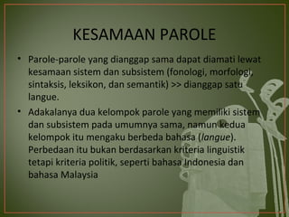 KESAMAAN PAROLE
• Parole-parole yang dianggap sama dapat diamati lewat
  kesamaan sistem dan subsistem (fonologi, morfologi,
  sintaksis, leksikon, dan semantik) >> dianggap satu
  langue.
• Adakalanya dua kelompok parole yang memiliki sistem
  dan subsistem pada umumnya sama, namun kedua
  kelompok itu mengaku berbeda bahasa (langue).
  Perbedaan itu bukan berdasarkan kriteria linguistik
  tetapi kriteria politik, seperti bahasa Indonesia dan
  bahasa Malaysia
 