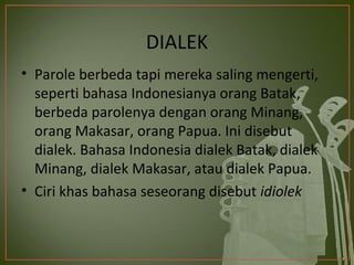 DIALEK
• Parole berbeda tapi mereka saling mengerti,
  seperti bahasa Indonesianya orang Batak,
  berbeda parolenya dengan orang Minang,
  orang Makasar, orang Papua. Ini disebut
  dialek. Bahasa Indonesia dialek Batak, dialek
  Minang, dialek Makasar, atau dialek Papua.
• Ciri khas bahasa seseorang disebut idiolek
 