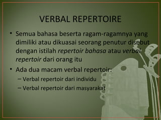 VERBAL REPERTOIRE
• Semua bahasa beserta ragam-ragamnya yang
  dimiliki atau dikuasai seorang penutur disebut
  dengan istilah repertoir bahasa atau verbal
  repertoir dari orang itu
• Ada dua macam verbal repertoir:
  – Verbal repertoir dari individu
  – Verbal repertoir dari masyarakat
 