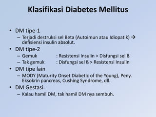 Klasifikasi Diabetes Mellitus
• DM tipe-1
– Terjadi destruksi sel Beta (Autoimun atau Idiopatik) 
defisiensi insulin absolut.
• DM tipe-2
– Gemuk : Resistensi Insulin > Disfungsi sel ß
– Tak gemuk : Disfungsi sel ß > Resistensi Insulin
• DM tipe lain
– MODY (Maturity Onset Diabetic of the Young), Peny.
Eksokrin pancreas, Cushing Syndrome, dll.
• DM Gestasi.
– Kalau hamil DM, tak hamil DM nya sembuh.
 