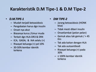 Karakteristik D.M Tipe-1 & D.M Tipe-2
• D.M.TIPE-1
– Mudah terjadi ketoasidosis
– Pengobatan harus dgn insulin
– Onset nya akut
– Biasanya kurus /Umur muda
– Terkait dgn HLA-DR3 & DR4
– ICA; GADA; & IAA selalu (+)
– Riwayat keluarga (+) pd 10%
– 30-50% kembar identik
terkena
• DM TIPE-2
– Jarang ketoasidosis (HONK
bisa)
– Tidak mesti diberi insulin
– Onsetlambat (pelan pelan)
– Gemuk atau tak gemuk / > 45
thn
– Tak ada kaitan dengan HLA
– Tak ada autoantibodi
– Riwayat keluarga (+) pada
30%
– ± 100% kembar identik
terkena
 