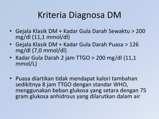 Kriteria Diagnosa DM
• Gejala Klasik DM + Kadar Gula Darah Sewaktu > 200
mg/dl (11,1 mmol/dl)
• Gejala Klasik DM + Kadar Gula Darah Puasa > 126
mg/dl (7,0 mmol/dl)
• Kadar Gula Darah 2 jam TTGO > 200 mg/dl (11,1
mmol/L)
• Puasa diartikan tidak mendapat kalori tambahan
sedikitnya 8 jam TTGO dengan standar WHO,
menggunakan beban glukosa yang setara dengan 75
gram glukosa anhidrous yang dilarutkan dalam air
 