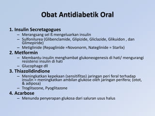 Obat Antidiabetik Oral
1. Insulin Secretagogues
– Merangsang sel ß mengeluarkan insulin
– Sulfonilurea (Glibenclamide, Glipizide, Gliclazide, Glikuidon , dan
Glimepiride)
– Metiglinide (Repaglinide =Novonorm, Nateglinide = Starlix)
2. Metformin
– Membantu insulin menghambat glukoneogenesis di hati/ mengurangi
resistensi insulin di hati
– Glucophage dll
3. Thiazolidindione
– Meningkatkan kepekaan (sensitifitas) jaringan peri feral terhadap
insulin = meningkatkan ambilan glukose oleh jaringan perifera; (otot,
& adiposa)
– Troglitazone, Pyoglitazone
4. Acarbose
– Menunda penyerapan glukosa dari saluran usus halus
 