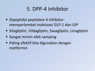 5. DPP-4 Inhibitor
 Dipeptidyl peptidase 4 inhibitor-
memperlambat inaktivasi GLP-1 dan GIP
 Sitagliptin, Vildagliptin, Saxagliptin, Linagliptin
 Sangat minim efek samping
 Paling efektif bila digunakan dengan
metformin
 