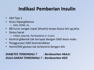 Indikasi Pemberian Insulin
• DM Tipe 1
• Krisis Hiperglikemia
– KAD, HONK, AL.
• BB turun sangat cepat (drastis) tanpa kausa lain yg jelas
• Stress berat
– Infeksi sistemik, Pembedahan (> 3 jam)
• Kontrol glikemik tak tercapai dengan OAD dosis maks.
• Penggunaan OAD kontraindikasi
• Hamil/DM gestasi tak terkontrol dengan diit.
DIABETES TERKENDALI ? : Berdasarkan HbA1c
GULA DARAH TERKENDALI ? : Berdasarkan KGD
 