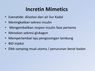 Incretin Mimetics
• Exenatide: diisolasi dari air liur Kadal
• Meningkatkan sekresi insulin
• Mengembalikan respon insulin fase pertama
• Menekan sekresi glukagon
• Memperlambat laju pengosongan lambung
• BID injeksi
• Efek samping mual utama / penurunan berat badan
 