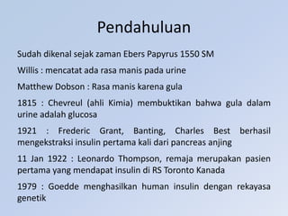 Sudah dikenal sejak zaman Ebers Papyrus 1550 SM
Willis : mencatat ada rasa manis pada urine
Matthew Dobson : Rasa manis karena gula
1815 : Chevreul (ahli Kimia) membuktikan bahwa gula dalam
urine adalah glucosa
1921 : Frederic Grant, Banting, Charles Best berhasil
mengekstraksi insulin pertama kali dari pancreas anjing
11 Jan 1922 : Leonardo Thompson, remaja merupakan pasien
pertama yang mendapat insulin di RS Toronto Kanada
1979 : Goedde menghasilkan human insulin dengan rekayasa
genetik
Pendahuluan
 
