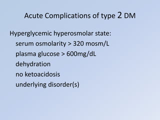 Hyperglycemic hyperosmolar state:
serum osmolarity > 320 mosm/L
plasma glucose > 600mg/dL
dehydration
no ketoacidosis
underlying disorder(s)
Acute Complications of type 2 DM
 