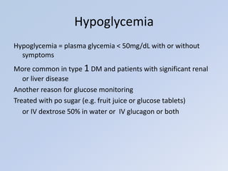 Hypoglycemia = plasma glycemia < 50mg/dL with or without
symptoms
More common in type 1 DM and patients with significant renal
or liver disease
Another reason for glucose monitoring
Treated with po sugar (e.g. fruit juice or glucose tablets)
or IV dextrose 50% in water or IV glucagon or both
Hypoglycemia
 