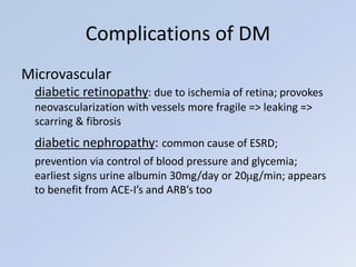 Microvascular
diabetic retinopathy: due to ischemia of retina; provokes
neovascularization with vessels more fragile => leaking =>
scarring & fibrosis
diabetic nephropathy: common cause of ESRD;
prevention via control of blood pressure and glycemia;
earliest signs urine albumin 30mg/day or 20g/min; appears
to benefit from ACE-I’s and ARB’s too
Complications of DM
 