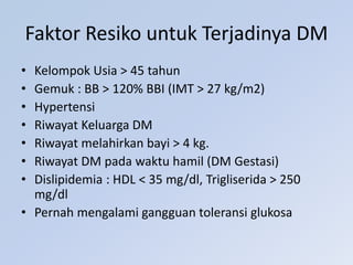 Faktor Resiko untuk Terjadinya DM
• Kelompok Usia > 45 tahun
• Gemuk : BB > 120% BBI (IMT > 27 kg/m2)
• Hypertensi
• Riwayat Keluarga DM
• Riwayat melahirkan bayi > 4 kg.
• Riwayat DM pada waktu hamil (DM Gestasi)
• Dislipidemia : HDL < 35 mg/dl, Trigliserida > 250
mg/dl
• Pernah mengalami gangguan toleransi glukosa
 