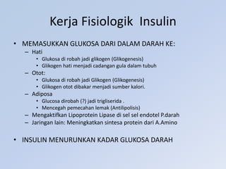 Kerja Fisiologik Insulin
• MEMASUKKAN GLUKOSA DARI DALAM DARAH KE:
– Hati
• Glukosa di robah jadi glikogen (Glikogenesis)
• Glikogen hati menjadi cadangan gula dalam tubuh
– Otot:
• Glukosa di robah jadi Glikogen (Glikogenesis)
• Glikogen otot dibakar menjadi sumber kalori.
– Adiposa
• Glucosa dirobah (?) jadi trigliserida .
• Mencegah pemecahan lemak (Antilipolisis)
– Mengaktifkan Lipoprotein Lipase di sel sel endotel P.darah
– Jaringan lain: Meningkatkan sintesa protein dari A.Amino
• INSULIN MENURUNKAN KADAR GLUKOSA DARAH
 