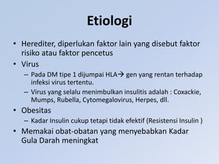 Etiologi
• Herediter, diperlukan faktor lain yang disebut faktor
risiko atau faktor pencetus
• Virus
– Pada DM tipe 1 dijumpai HLA gen yang rentan terhadap
infeksi virus tertentu.
– Virus yang selalu menimbulkan insulitis adalah : Coxackie,
Mumps, Rubella, Cytomegalovirus, Herpes, dll.
• Obesitas
– Kadar Insulin cukup tetapi tidak efektif (Resistensi Insulin )
• Memakai obat-obatan yang menyebabkan Kadar
Gula Darah meningkat
 