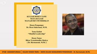 www.presentationgo.comIAIN SURAKARTA KULIAH DOSEN TAMU – MATA KULIAH KEPEMIMPINAN PENDIDIKAN 15/04/2020
KULIAH DOSEN TAMU
MATA KULIAH
MANAJEMEN PENDIDIKAN
Dosen Pengampu:
Dr. Heru Suherman, M.M.
Tema Kuliah
“Mindful Leadership”
Dosen Tamu:
Biksu Nyanabandhu Shakya
( Dr. Burmansah, M.Pd. )
STIAB SAMARATUNGGA KULIAH DOSEN TAMU – MATA KULIAH MANAJEMEN PENDIDIKAN – Dr. Burmansah, M.Pd.
 