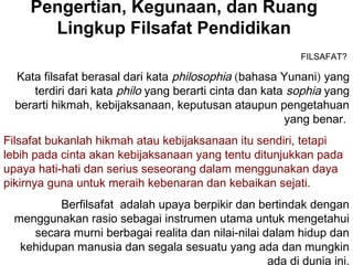 Pengertian, Kegunaan, dan Ruang
Lingkup Filsafat Pendidikan
FILSAFAT?

Kata filsafat berasal dari kata philosophia (bahasa Yunani) yang
terdiri dari kata philo yang berarti cinta dan kata sophia yang
berarti hikmah, kebijaksanaan, keputusan ataupun pengetahuan
yang benar.
Filsafat bukanlah hikmah atau kebijaksanaan itu sendiri, tetapi
lebih pada cinta akan kebijaksanaan yang tentu ditunjukkan pada
upaya hati-hati dan serius seseorang dalam menggunakan daya
pikirnya guna untuk meraih kebenaran dan kebaikan sejati.
Berfilsafat adalah upaya berpikir dan bertindak dengan
menggunakan rasio sebagai instrumen utama untuk mengetahui
secara murni berbagai realita dan nilai-nilai dalam hidup dan
kehidupan manusia dan segala sesuatu yang ada dan mungkin
ada di dunia ini.

 