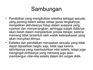 Sambungan
• Pendidikan yang mengikutkan estetika sebagai sesuatu
yang penting dalam setiap setiap gerak langkahnya,
menjadikan aktivitasnya hidup dalam suasana yang
nyaman dan menyenangkan, sehingga subjek didiknya
akan betah dalam menjalankan proses belajar, karena
memang tidak tersentuh oleh watak keterpaksaan yang
akan menyiksa dirinya.
• Estetika dan pendidikan merupakan sesuatu yang tidak
dapat dipisahkan begitu saja, tidak saja karena
aktivitasnya yang membutuhkan nilai estetis, tetapi juga
mengingat entitasnya yang memang juga akan
membangun nilai-nilai estetis dalam diri subjek didik.

 