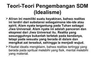 Teori-Teori Pengembangan SDM
(Idealisme)
 Aliran ini memiliki suatu keyakinan, bahwa realitas
ini terdiri dari substansi sebagaimana ide-ide atau
spirit. Alam nyata tergantung pada Tuhan sebagai
Jiwa Universal. Alam nyata ini adalah pancaran dan
ekspresi dari Jiwa Universal itu. Realita yang
sesungguhnya bukanlah terletak pada bendanya,
tetapi pada sesuatu yang berada di dalam dan
mengikat zat tersebut, sehingga ia menjadi wujud.
 Filsafat idealis mengklaim, bahwa realitas tertinggi yang
berada pada spritual melebihi yang fisik, mental melebihi
yang material.

 