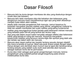 Dasar Filosofi
•
•
•
•
•

•

•

Manusia lahir ke dunia dengan membawa ide atau yang disebutnya dengan
innate idea (ide bawaan).
Manusia lahir telah membawa nilai-nilai kebaikan dan kebenaran yang
dengannya manusia mesti memeliharanya agar apa yang telah dibawanya
menjadi nyata dalam alam realitas.
Idealis tidak menolak pengalaman fisik manusia, namun kesemua itu
bukanlah merupakan sesuatu realitas yang ultimet, pengalaman material itu
tidak lain adalah manifestasi dari suatu realitas yang paling fundamental
realitas yang sesungguhnya bukan berada pada kebenaran indrawi manusia
yang terbatas pada hal-hal yang terlihat dan terukur saja.
Apa yang ada dalam wujud materi hanyalah sebagai refleksi atas kebenaran
hakiki yang berada di ruang ide manusia. Wujudnya merupakan
keseluruhan totalitas yang tersusun secara logis dan spritual yang telah ada
dan tertata rapi dalam alam ide manusia.
Manusia akan dapat melihat dan berpikir tentang sesuatu dengan objektif,
bila mana ia berada di luarnya. Mesti ada jarak antara subjek dengan objek.
Hanya dengan cara demikian akan muncul rasa ta`ajjub dan bertanya-tanya
tentang sesuatu yang adalah suatu bukti awal aktivitas akal manusia
sebagai realisasi dunia ide ke permukaan.
Dunia idea inilah sebagai awal gerak pengembangan manusia, karena
pengetahuan yang subjektif-parsial sangat tergantung pada sinaran
intelektualitas dunia idea.

 