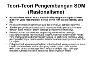 Teori-Teori Pengembangan SDM
(Rasionalisme)
 Rasionalisme adalah suatu aliran filsafat yang muncul pada zaman
moderen yang menekankan, bahwa dunia luar adalah sesuatu yang
riil.
 Realitas merupakan pertemuan jiwa dan dunia luar sebagai objeknya.
 Sumber pengetahuan terletak rasio manusia melalui persentuhannnya
dengan dunia nyata di dalam berbagai pengalaman empirisnya.
 Kesempurnaan kemanusiaan tergantung pada kualitas rasionya,
sedangkan kualitas rasio manusia tergantung kepada penyediaan kondisi
yang memungkinkan berkembangnya rasio ke arah yang memadai untuk
mencerna berbagai permasalahan kehidupan menuju penyempurnaan dan
kemajuan
 Pribadi-pribadi yang rasional adalah pribadi-pribadi yang mempunyai suatu
keyakinan atas dasar kesimpulan yang berlandaskan pada analisis
mendalam terhadap berbagai bukti yang dapat dipercaya, sehingga
terdapat hubungan rasional antara ide dan kenyataan empiri

 