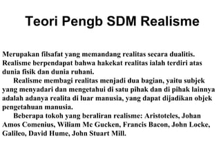 Teori Pengb SDM Realisme
Merupakan filsafat yang memandang realitas secara dualitis.
Realisme berpendapat bahwa hakekat realitas ialah terdiri atas
dunia fisik dan dunia ruhani.
Realisme membagi realitas menjadi dua bagian, yaitu subjek
yang menyadari dan mengetahui di satu pihak dan di pihak lainnya
adalah adanya realita di luar manusia, yang dapat dijadikan objek
pengetahuan manusia.
Beberapa tokoh yang beraliran realisme: Aristoteles, Johan
Amos Comenius, Wiliam Mc Gucken, Francis Bacon, John Locke,
Galileo, David Hume, John Stuart Mill.

 