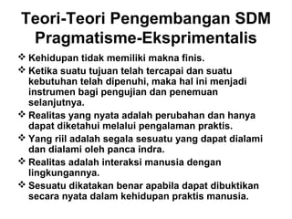 Teori-Teori Pengembangan SDM
Pragmatisme-Eksprimentalis
 Kehidupan tidak memiliki makna finis.
 Ketika suatu tujuan telah tercapai dan suatu
kebutuhan telah dipenuhi, maka hal ini menjadi
instrumen bagi pengujian dan penemuan
selanjutnya.
 Realitas yang nyata adalah perubahan dan hanya
dapat diketahui melalui pengalaman praktis.
 Yang riil adalah segala sesuatu yang dapat dialami
dan dialami oleh panca indra.
 Realitas adalah interaksi manusia dengan
lingkungannya.
 Sesuatu dikatakan benar apabila dapat dibuktikan
secara nyata dalam kehidupan praktis manusia.

 