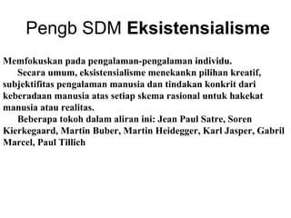 Pengb SDM Eksistensialisme
Memfokuskan pada pengalaman-pengalaman individu.
Secara umum, eksistensialisme menekankn pilihan kreatif,
subjektifitas pengalaman manusia dan tindakan konkrit dari
keberadaan manusia atas setiap skema rasional untuk hakekat
manusia atau realitas.
Beberapa tokoh dalam aliran ini: Jean Paul Satre, Soren
Kierkegaard, Martin Buber, Martin Heidegger, Karl Jasper, Gabril
Marcel, Paul Tillich

 