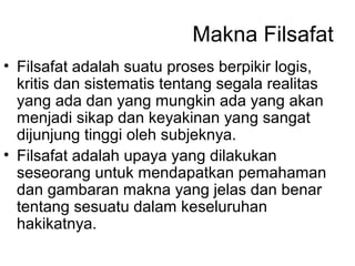 Makna Filsafat
• Filsafat adalah suatu proses berpikir logis,
kritis dan sistematis tentang segala realitas
yang ada dan yang mungkin ada yang akan
menjadi sikap dan keyakinan yang sangat
dijunjung tinggi oleh subjeknya.
• Filsafat adalah upaya yang dilakukan
seseorang untuk mendapatkan pemahaman
dan gambaran makna yang jelas dan benar
tentang sesuatu dalam keseluruhan
hakikatnya.

 