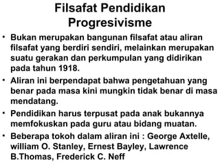 Filsafat Pendidikan
Progresivisme
• Bukan merupakan bangunan filsafat atau aliran
filsafat yang berdiri sendiri, melainkan merupakan
suatu gerakan dan perkumpulan yang didirikan
pada tahun 1918.
• Aliran ini berpendapat bahwa pengetahuan yang
benar pada masa kini mungkin tidak benar di masa
mendatang.
• Pendidikan harus terpusat pada anak bukannya
memfokuskan pada guru atau bidang muatan.
• Beberapa tokoh dalam aliran ini : George Axtelle,
william O. Stanley, Ernest Bayley, Lawrence
B.Thomas, Frederick C. Neff

 