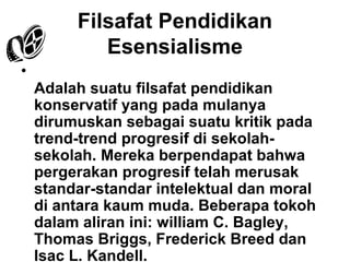 Filsafat Pendidikan
Esensialisme
•
Adalah suatu filsafat pendidikan
konservatif yang pada mulanya
dirumuskan sebagai suatu kritik pada
trend-trend progresif di sekolahsekolah. Mereka berpendapat bahwa
pergerakan progresif telah merusak
standar-standar intelektual dan moral
di antara kaum muda. Beberapa tokoh
dalam aliran ini: william C. Bagley,
Thomas Briggs, Frederick Breed dan
Isac L. Kandell.

 