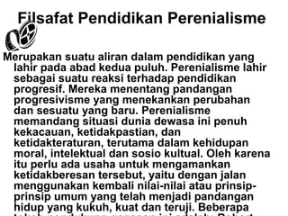 Filsafat Pendidikan Perenialisme
Merupakan suatu aliran dalam pendidikan yang
lahir pada abad kedua puluh. Perenialisme lahir
sebagai suatu reaksi terhadap pendidikan
progresif. Mereka menentang pandangan
progresivisme yang menekankan perubahan
dan sesuatu yang baru. Perenialisme
memandang situasi dunia dewasa ini penuh
kekacauan, ketidakpastian, dan
ketidakteraturan, terutama dalam kehidupan
moral, intelektual dan sosio kultual. Oleh karena
itu perlu ada usaha untuk mengamankan
ketidakberesan tersebut, yaitu dengan jalan
menggunakan kembali nilai-nilai atau prinsipprinsip umum yang telah menjadi pandangan
hidup yang kukuh, kuat dan teruji. Beberapa

 