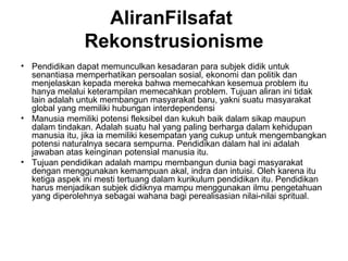 AliranFilsafat
Rekonstrusionisme
• Pendidikan dapat memunculkan kesadaran para subjek didik untuk
senantiasa memperhatikan persoalan sosial, ekonomi dan politik dan
menjelaskan kepada mereka bahwa memecahkan kesemua problem itu
hanya melalui keterampilan memecahkan problem. Tujuan aliran ini tidak
lain adalah untuk membangun masyarakat baru, yakni suatu masyarakat
global yang memiliki hubungan interdependensi
• Manusia memiliki potensi fleksibel dan kukuh baik dalam sikap maupun
dalam tindakan. Adalah suatu hal yang paling berharga dalam kehidupan
manusia itu, jika ia memiliki kesempatan yang cukup untuk mengembangkan
potensi naturalnya secara sempurna. Pendidikan dalam hal ini adalah
jawaban atas keinginan potensial manusia itu.
• Tujuan pendidikan adalah mampu membangun dunia bagi masyarakat
dengan menggunakan kemampuan akal, indra dan intuisi. Oleh karena itu
ketiga aspek ini mesti tertuang dalam kurikulum pendidikan itu. Pendidikan
harus menjadikan subjek didiknya mampu menggunakan ilmu pengetahuan
yang diperolehnya sebagai wahana bagi perealisasian nilai-nilai spritual.

 