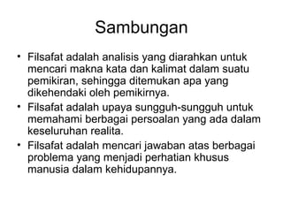 Sambungan
• Filsafat adalah analisis yang diarahkan untuk
mencari makna kata dan kalimat dalam suatu
pemikiran, sehingga ditemukan apa yang
dikehendaki oleh pemikirnya.
• Filsafat adalah upaya sungguh-sungguh untuk
memahami berbagai persoalan yang ada dalam
keseluruhan realita.
• Filsafat adalah mencari jawaban atas berbagai
problema yang menjadi perhatian khusus
manusia dalam kehidupannya.

 