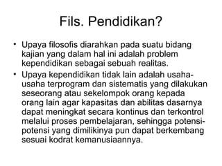Fils. Pendidikan?
• Upaya filosofis diarahkan pada suatu bidang
kajian yang dalam hal ini adalah problem
kependidikan sebagai sebuah realitas.
• Upaya kependidikan tidak lain adalah usahausaha terprogram dan sistematis yang dilakukan
seseorang atau sekelompok orang kepada
orang lain agar kapasitas dan abilitas dasarnya
dapat meningkat secara kontinus dan terkontrol
melalui proses pembelajaran, sehingga potensipotensi yang dimilikinya pun dapat berkembang
sesuai kodrat kemanusiaannya.

 
