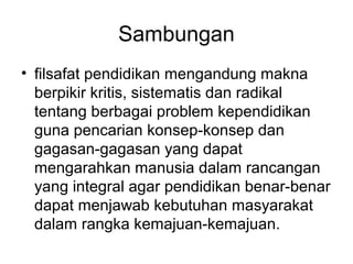 Sambungan
• filsafat pendidikan mengandung makna
berpikir kritis, sistematis dan radikal
tentang berbagai problem kependidikan
guna pencarian konsep-konsep dan
gagasan-gagasan yang dapat
mengarahkan manusia dalam rancangan
yang integral agar pendidikan benar-benar
dapat menjawab kebutuhan masyarakat
dalam rangka kemajuan-kemajuan.

 