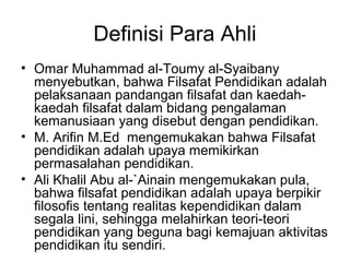 Definisi Para Ahli
• Omar Muhammad al-Toumy al-Syaibany
menyebutkan, bahwa Filsafat Pendidikan adalah
pelaksanaan pandangan filsafat dan kaedahkaedah filsafat dalam bidang pengalaman
kemanusiaan yang disebut dengan pendidikan.
• M. Arifin M.Ed mengemukakan bahwa Filsafat
pendidikan adalah upaya memikirkan
permasalahan pendidikan.
• Ali Khalil Abu al-`Ainain mengemukakan pula,
bahwa filsafat pendidikan adalah upaya berpikir
filosofis tentang realitas kependidikan dalam
segala lini, sehingga melahirkan teori-teori
pendidikan yang beguna bagi kemajuan aktivitas
pendidikan itu sendiri.

 