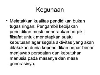 Kegunaan
• Meletakkan kualitas pendidikan bukan
tugas ringan. Pengambil kebijakan
pendidikan mesti menerapkan berpikir
filsafat untuk menetapkan suatu
keputusan agar segala aktivitas yang akan
dilakukan dunia kependidikan benar-benar
menjawab persoalan dan kebutuhan
manusia pada masanya dan masa
generasinya.

 