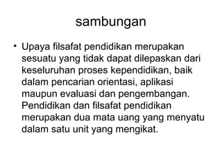 sambungan
• Upaya filsafat pendidikan merupakan
sesuatu yang tidak dapat dilepaskan dari
keseluruhan proses kependidikan, baik
dalam pencarian orientasi, aplikasi
maupun evaluasi dan pengembangan.
Pendidikan dan filsafat pendidikan
merupakan dua mata uang yang menyatu
dalam satu unit yang mengikat.

 