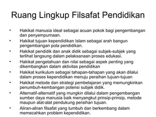 Ruang Lingkup Filsafat Pendidikan
•
•
•
•
•
•
•
•

Hakikat manusia ideal sebagai acuan pokok bagi pengembangan
dan penyempurnaan.
Hakikat tujuan kependidikan Islam sebagai arah bangun
pengembangan pola pendidikan.
Hakikat pendidik dan anak didik sebagai subjek-subjek yang
terlihat langsung dalam pelaksanaan proses edukasi.
Hakikat pengetahuan dan nilai sebagai aspek penting yang
dikembangkan dalam aktivitas pendidikan
Hakikat kurikulum sebagai tahapan-tahapan yang akan dilalui
dalam proses kependidikan menuju peraihan tujuan-tujuan
Hakikat metode dan strategi pembelajaran yang memungkinkan
penumbuh-kembangan potensi subjek didik.
Alternatif-alternatif yang mungkin dilalui dalam pengembangan
sumber daya manusia baik menyangkut prinsip-prinsip, metode
maupun alat-alat pendukung peraihan tujuan.
Aliran-aliran filsafat yang tumbuh dan berkembang dalam
memecahkan problem kependidikan.

 