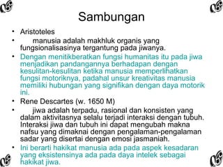 Sambungan
• Aristoteles
•
manusia adalah makhluk organis yang
fungsionalisasinya tergantung pada jiwanya.
• Dengan menitikberatkan fungsi humanitas itu pada jiwa
menjadikan pandangannya berhadapan dengan
kesulitan-kesulitan ketika manusia memperlihatkan
fungsi motoriknya, padahal unsur kreativitas manusia
memiliki hubungan yang signifikan dengan daya motorik
ini.
• Rene Descartes (w. 1650 M)
•
jiwa adalah terpadu, rasional dan konsisten yang
dalam aktivitasnya selalu terjadi interaksi dengan tubuh.
Interaksi jiwa dan tubuh ini dapat mengubah makna
nafsu yang dimaknai dengan pengalaman-pengalaman
sadar yang disertai dengan emosi jasmaniah.
• Ini berarti hakikat manusia ada pada aspek kesadaran
yang eksistensinya ada pada daya intelek sebagai
hakikat jiwa.

 