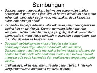 Sambungan
• Schopenhauer mengatakan, bahwa kesadaran dan intelek
bermukim di permukaan jiwa kita, di bawah intelek itu ada suatu
kehendak yang tidak sadar yang merupakan daya kekuatan
hidup dan sifatnya abadi.
• Kehendak baginya adalah suatu kekuatan yang menggerakkan
intelek kita untuk dirinya. Karena memang kehendak dan
keinginan selalu melebihi dari apa yang dapat dilakukan dalam
alam realitas, maka hidup tentulah merupakan penderitaan, dan
di sinilah diperlukan kebijasanaan.
• Dapatkah kebijaksanaan muncul begitu saja tanpa
pendayagunaan daya intelek manusia? Jika demikian,
Schopenhauer mesti pula mengakui bahwa eksistensi manusia
adalah tarik menarik kehendak dan intelek dan bahwa hakikat
manusia ada pada kehendak dan realisasinya tergantung pada
intelek.
• Implikasinya, eksistensi manusia ada pada intelek. Inteleklah
yang menentukan humanitas manusia di dunia.

 