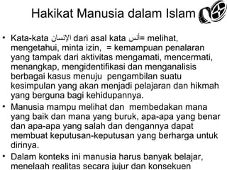 Hakikat Manusia dalam Islam
• Kata-kata ‫ السنسان‬dari asal kata ‫ =أسنس‬melihat,
mengetahui, minta izin, = kemampuan penalaran
yang tampak dari aktivitas mengamati, mencermati,
menangkap, mengidentifikasi dan menganalisis
berbagai kasus menuju pengambilan suatu
kesimpulan yang akan menjadi pelajaran dan hikmah
yang berguna bagi kehidupannya.
• Manusia mampu melihat dan membedakan mana
yang baik dan mana yang buruk, apa-apa yang benar
dan apa-apa yang salah dan dengannya dapat
membuat keputusan-keputusan yang berharga untuk
dirinya.
• Dalam konteks ini manusia harus banyak belajar,
menelaah realitas secara jujur dan konsekuen

 