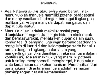SAMBUNGAN

• Asal katanya al-uns atau anisa yang berarti jinak
menunjukkan manusia memiliki potensi beradaptasi
dan menyesuaikan diri dengan berbagai lingkungan
realitasnya. Artnya manusia dapat mengatur, dan
dapat pula diatur.
• Manusia di sini adalah makhluk sosial yang
ditunjukkan dengan sikap ingin hidup berkelompok
dan bermasyarakat, menata kehidupan dalam suatu
komunitas, di samping juga ingin bersahabat dengan
orang lain di luar diri dan kelompoknya serta berlaku
ramah dengan lingkungan dan alam yang
mengelilinginya. Jika demikian, maka manusia dalam
konteks ini, adalah makhluk yang memiliki potensi
untuk saling menghormati, menghargai, hidup rukun,
cinta kedamaian dan keharmonisan. Perselisihan dan
pertengkaran di antara manusia adalah semacam
penyimpangan natural kemanusiaan

 