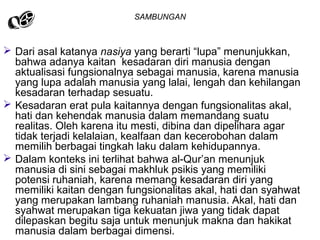 SAMBUNGAN

 Dari asal katanya nasiya yang berarti “lupa” menunjukkan,
bahwa adanya kaitan kesadaran diri manusia dengan
aktualisasi fungsionalnya sebagai manusia, karena manusia
yang lupa adalah manusia yang lalai, lengah dan kehilangan
kesadaran terhadap sesuatu.
 Kesadaran erat pula kaitannya dengan fungsionalitas akal,
hati dan kehendak manusia dalam memandang suatu
realitas. Oleh karena itu mesti, dibina dan dipelihara agar
tidak terjadi kelalaian, kealfaan dan kecerobohan dalam
memilih berbagai tingkah laku dalam kehidupannya.
 Dalam konteks ini terlihat bahwa al-Qur’an menunjuk
manusia di sini sebagai makhluk psikis yang memiliki
potensi ruhaniah, karena memang kesadaran diri yang
memiliki kaitan dengan fungsionalitas akal, hati dan syahwat
yang merupakan lambang ruhaniah manusia. Akal, hati dan
syahwat merupakan tiga kekuatan jiwa yang tidak dapat
dilepaskan begitu saja untuk menunjuk makna dan hakikat
manusia dalam berbagai dimensi.

 