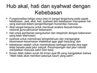 Hub akal, hati dan syahwat dengan
Kebebasan
 Fungsionalitas ketiga unsur jiwa ini sangat tergantung pada aspek
kebebasan. Jadi, akal, hati, syahwat dan kebebasan merupakan hal
yang esensial dalam pengembangan humanitas manusia.
 Akal sangat berguna untuk membuat analisis factual-historisrasional guna pencarian kebenaran;
 hati untuk pemberian pengukuhan dan istiqamah dengan kebenaran
yang telah ditemukan;
 syahwat untuk memotivasi keingintahuan dan mengangkat
kecemasan-kecemasan intelektual agar gigih berjuang; dan
 kebebasan adalah untuk menetralisasi berbagai kondisi jiwa agar
tetap berada pada jalur natural. Penyimpangan dari jalur natural
menjadikan manusia zalim Dan fasiq
 firman Allah dalam surah Ali Imran ayat 86 yang mengatakan bahwa
“Allah tidak akan memberi petunjuk kaum yang zalim”.

 