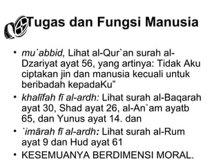 Tugas dan Fungsi Manusia
• mu`abbid, Lihat al-Qur`an surah alDzariyat ayat 56, yang artinya: Tidak Aku
ciptakan jin dan manusia kecuali untuk
beribadah kepadaKu”
• khalīfah fī al-ardh: Lihat surah al-Baqarah
ayat 30, Shad ayat 26, al-An`am ayatb
65, dan Yunus ayat 14. dan
• `imārah fī al-ardh: Lihat surah al-Rum
ayat 9 dan Hud ayat 61
• KESEMUANYA BERDIMENSI MORAL.

 