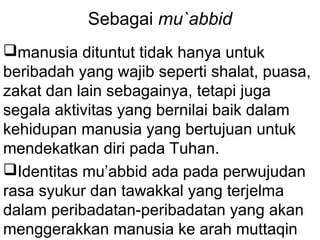 Sebagai mu`abbid
manusia dituntut tidak hanya untuk
beribadah yang wajib seperti shalat, puasa,
zakat dan lain sebagainya, tetapi juga
segala aktivitas yang bernilai baik dalam
kehidupan manusia yang bertujuan untuk
mendekatkan diri pada Tuhan.
Identitas mu’abbid ada pada perwujudan
rasa syukur dan tawakkal yang terjelma
dalam peribadatan-peribadatan yang akan
menggerakkan manusia ke arah muttaqin

 