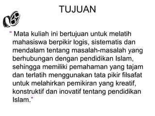 TUJUAN
“ Mata kuliah ini bertujuan untuk melatih
mahasiswa berpikir logis, sistematis dan
mendalam tentang masalah-masalah yang
berhubungan dengan pendidikan Islam,
sehingga memiliki pemahaman yang tajam
dan terlatih menggunakan tata pikir filsafat
untuk melahirkan pemikiran yang kreatif,
konstruktif dan inovatif tentang pendidikan
Islam.”

 